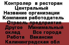 Контролер. в ресторан Центральный › Название организации ­ Компания-работодатель › Отрасль предприятия ­ Другое › Минимальный оклад ­ 1 - Все города Работа » Вакансии   . Калининградская обл.